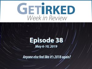Get Irked's Week in Review Episode 38 - May 6-10, 2019
